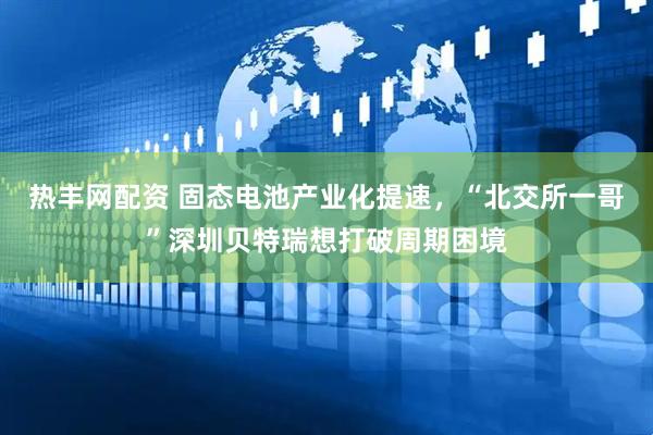 热丰网配资 固态电池产业化提速，“北交所一哥”深圳贝特瑞想打破周期困境