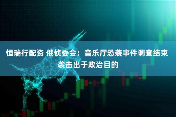 恒瑞行配资 俄侦委会：音乐厅恐袭事件调查结束 袭击出于政治目的