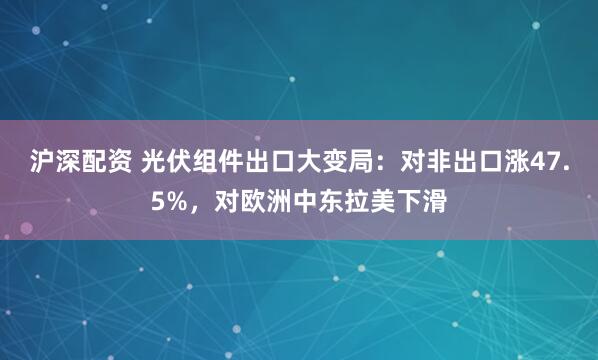 沪深配资 光伏组件出口大变局：对非出口涨47.5%，对欧洲中东拉美下滑
