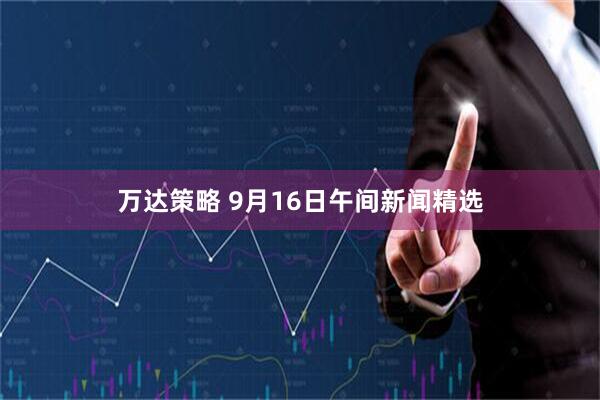 万达策略 9月16日午间新闻精选