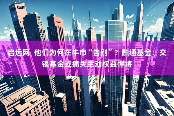 启远网  他们为何在牛市“告别”？融通基金、交银基金或痛失主动权益悍将
