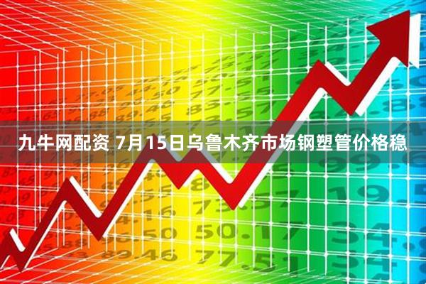 九牛网配资 7月15日乌鲁木齐市场钢塑管价格稳