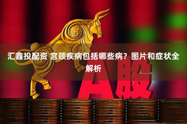汇鑫投配资 宫颈疾病包括哪些病？图片和症状全解析