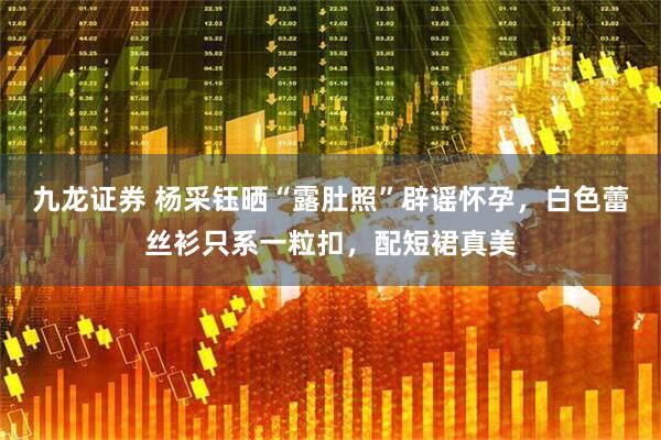 九龙证券 杨采钰晒“露肚照”辟谣怀孕，白色蕾丝衫只系一粒扣，配短裙真美