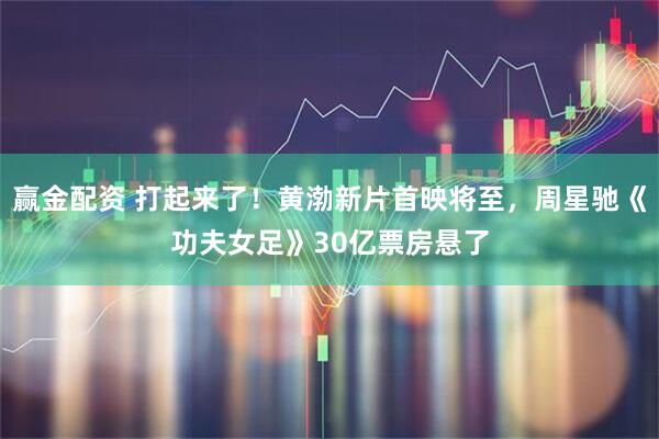 赢金配资 打起来了！黄渤新片首映将至，周星驰《功夫女足》30亿票房悬了